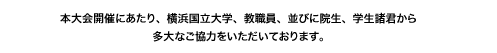 本大会開催にあたり、横浜国立大学、教職員、並びに院生、学生諸君から多大なご協力をいただいております。